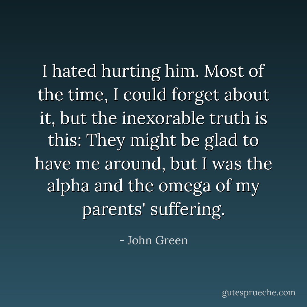 I hated hurting him. Most of the time, I could forget about it, but the inexorable truth is this: They might be glad to have me around, but I was the alpha and the omega of my parents' suffering. - John Green
