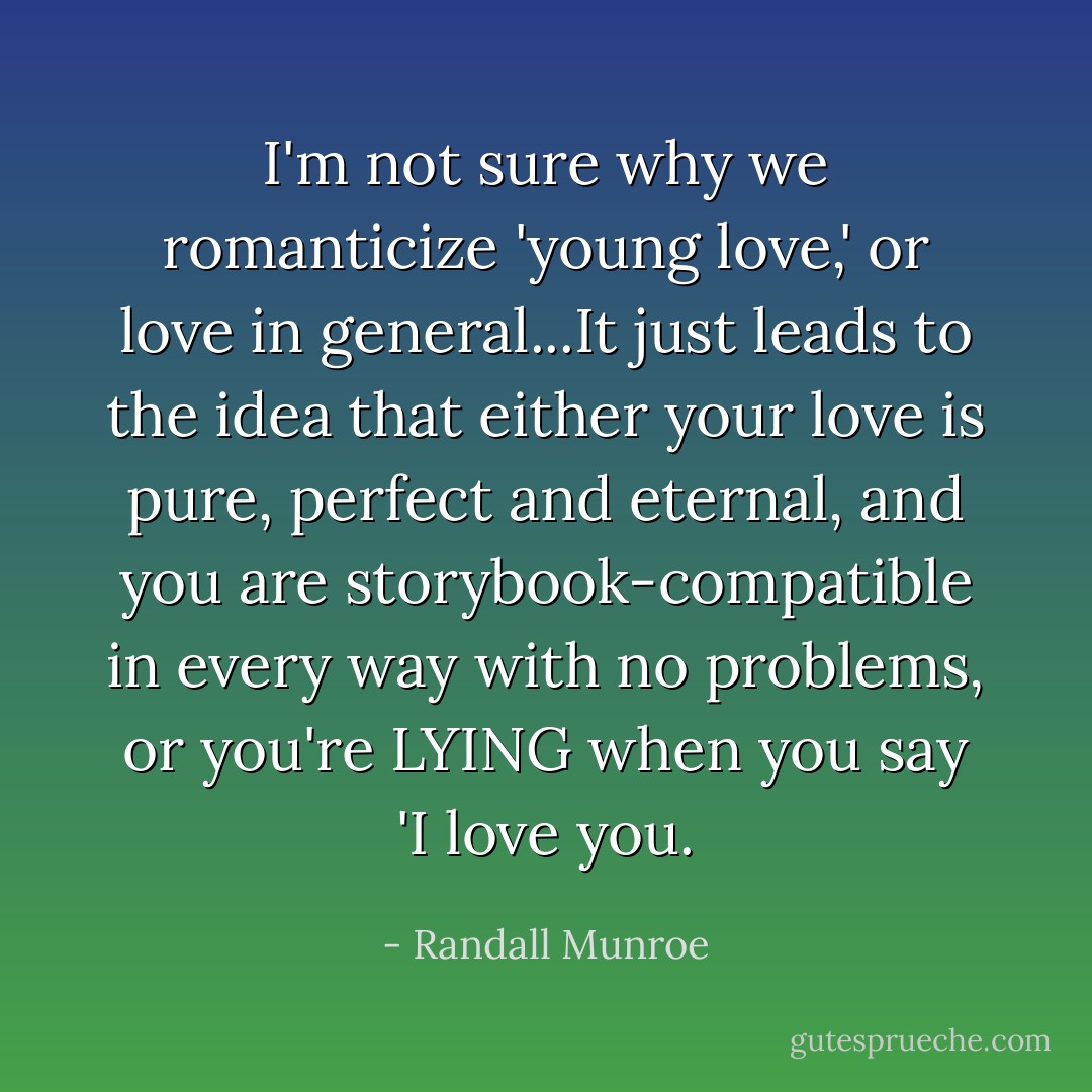 I'm not sure why we romanticize 'young love,' or love in general...It just leads to the idea that either your love is pure, perfect and eternal, and you are storybook-compatible in every way with no problems, or you're LYING when you say 'I love you. - Randall Munroe