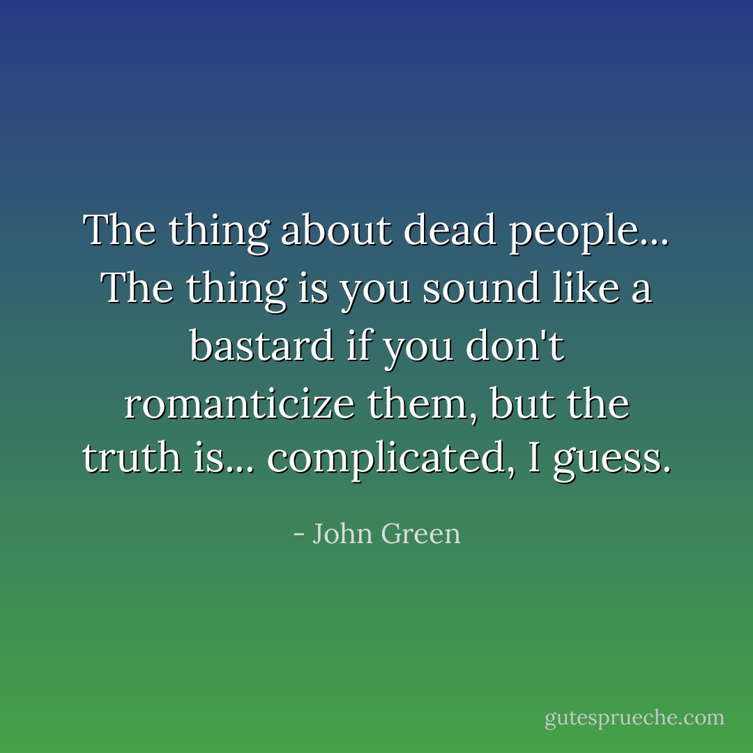 The thing about dead people... The thing is you sound like a bastard if you don't romanticize them, but the truth is... complicated, I guess. - John Green