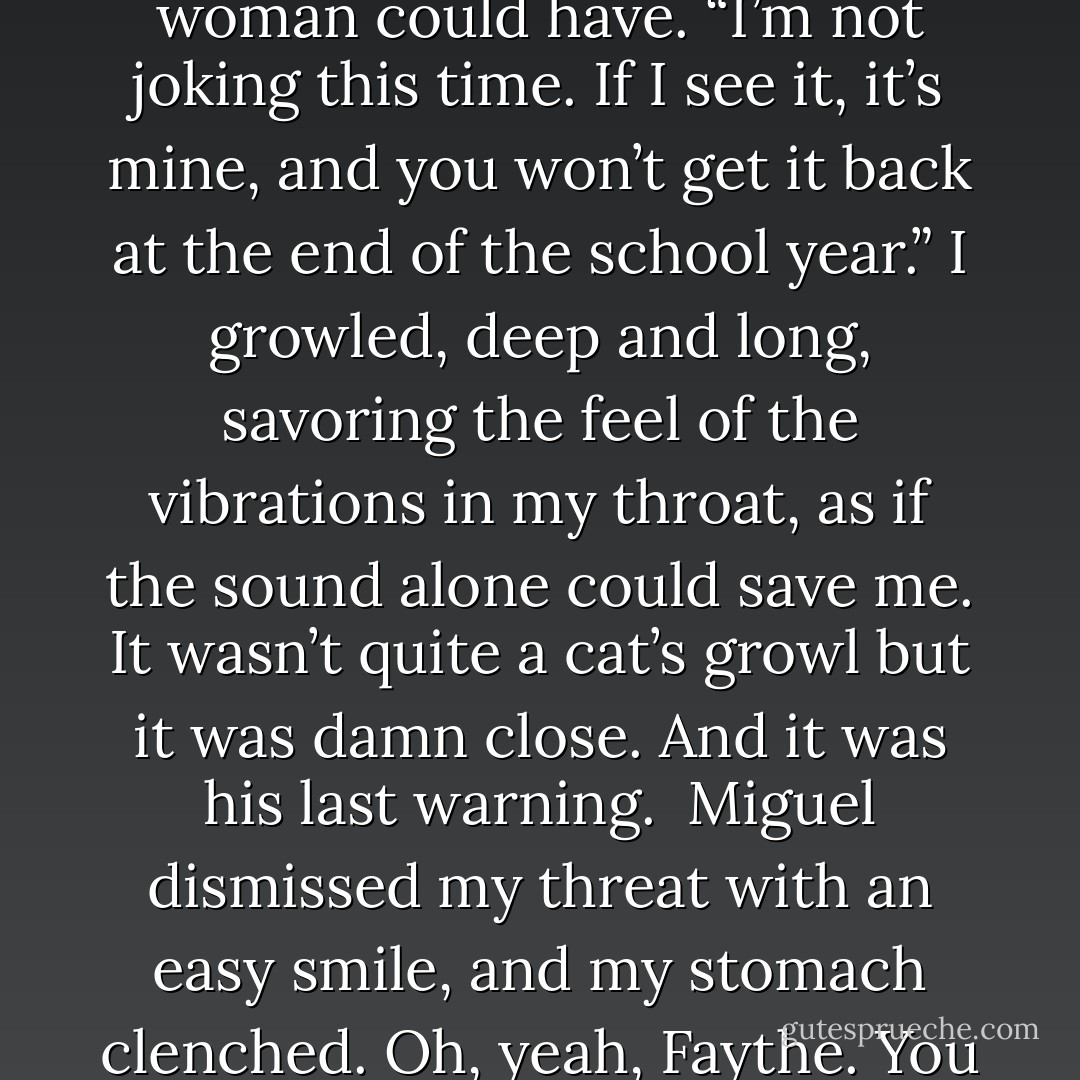 Okay, time to get serious. I let my smile fade slowly and lowered my pitch, as no human woman could have. “I’m not joking this time. If I see it, it’s mine, and you won’t get it back at the end of the school year.” I growled, deep and long, savoring the feel of the vibrations in my throat, as if the sound alone could save me. It wasn’t quite a cat’s growl but it was damn close. And it was his last warning.<br /><br />Miguel dismissed my threat with an easy smile, and my stomach clenched. Oh, yeah, Faythe. You have Puss shaking in his boots, all right. - Rachel Vincent