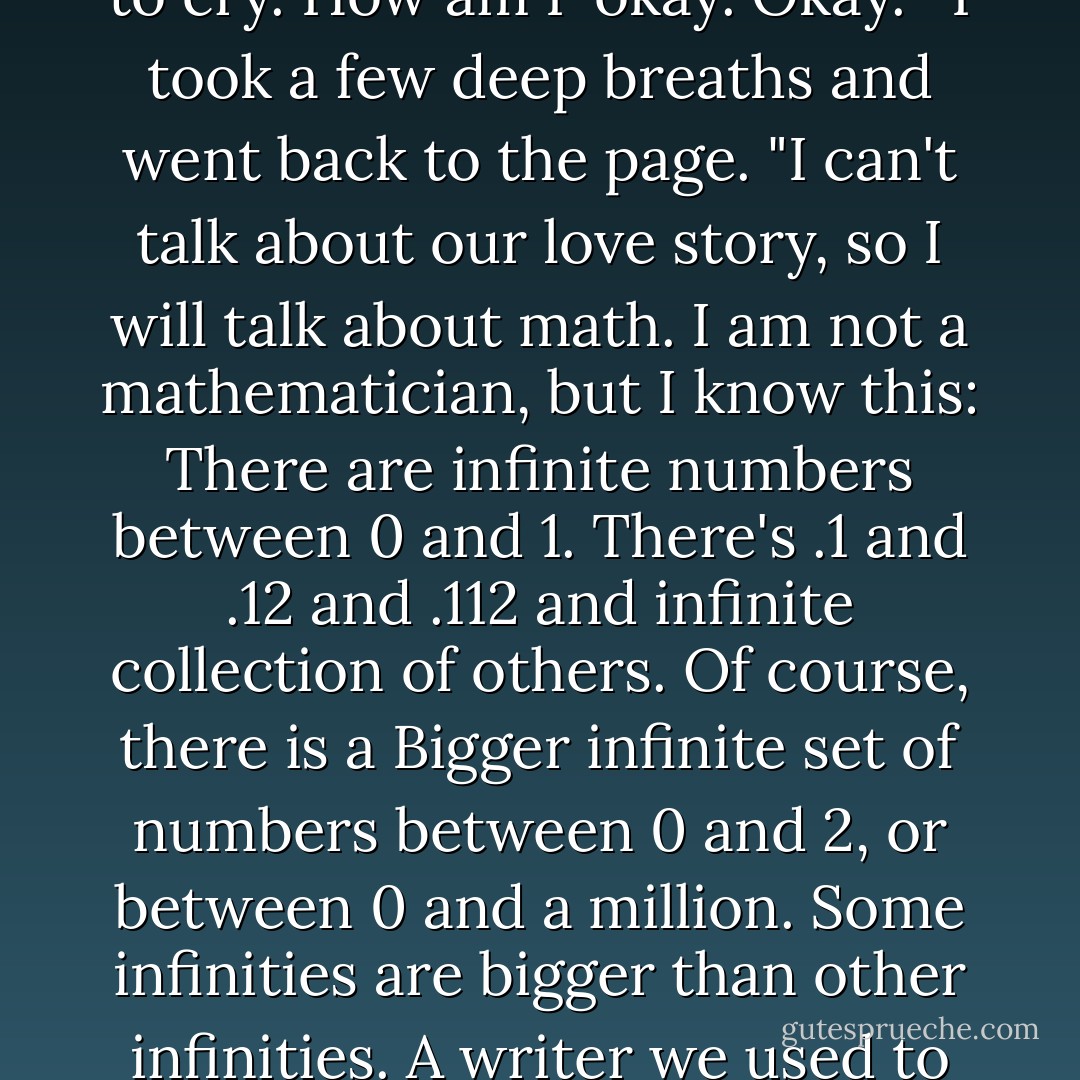 My name is Hazel. Augustus Waters was the great sat-crossed love of my life. Ours was an epic love story, and I won't be able to get more than a sentence into it without disappearing into a puddle of tears. Gus knew. Gus knows. I will not tell you our love story, because-like all real love stories-it will die with us, as it should. I'd hoped that he'd be eulogizing me, because there's no one I'd rather have..." I started crying. "Okay, how not to cry. How am I-okay. Okay."<br /><br />I took a few deep breaths and went back to the page. "I can't talk about our love story, so I will talk about math. I am not a mathematician, but I know this: There are infinite numbers between 0 and 1. There's .1 and .12 and .112 and infinite collection of others. Of course, there is a Bigger infinite set of numbers between 0 and 2, or between 0 and a million. Some infinities are bigger than other infinities. A writer we used to like taught us that. There are days, many of them, when I resent the size of my unbounded set. I want more numbers than I'm likely to get, and God, I want more numbers for Augustus Waters than he got. But, Gus, my love, I cannot tell you how thankful I am for our little infinity. I wouldn't trade it for the world. You gave me a forever within the numbered days, and I'm grateful. - John Green
