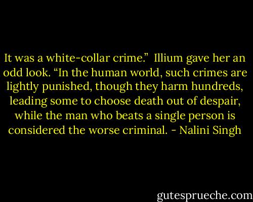 It was a white-collar crime.”<br /><br />Illium gave her an odd look. “In the human world, such crimes are lightly punished, though they harm hundreds, leading some to choose death out of despair, while the man who beats a single person is considered the worse criminal. - Nalini Singh