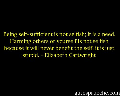 Being self-sufficient is not selfish; it is a need. Harming others or yourself is not selfish because it will never benefit the self; it is just stupid. - Elizabeth Cartwright
