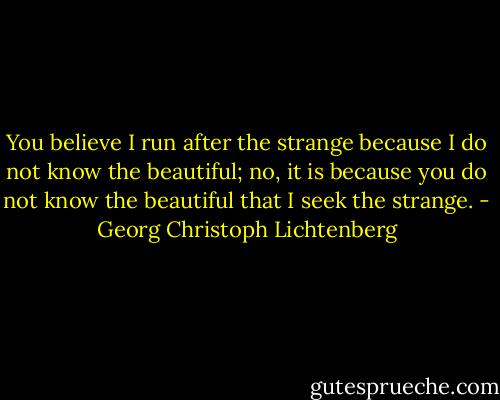 You believe I run after the strange because I do not know the beautiful; no, it is because you do not know the beautiful that I seek the strange. - Georg Christoph Lichtenberg