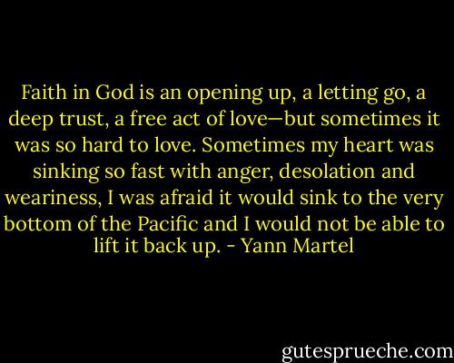 Faith in God is an opening up, a letting go, a deep trust, a free act of love—but sometimes it was so hard to love. Sometimes my heart was sinking so fast with anger, desolation and weariness, I was afraid it would sink to the very bottom of the Pacific and I would not be able to lift it back up. - Yann Martel