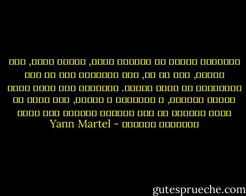 الإيمان بالله هو انقتاح كامل, تسليم مطلق, ثقه عميقه, فعل حب حر, لكن أحياناً كان من شبه المستحيل أن أشعر بالحب. أحياناً كان قلبي يغرق بسرعة بالغضب, و الإحباط و القلق, كنت أخشى أن يغرق إيماني في قاع المحيط الهادئ فلا يعود بإمكاني انشاله - Yann Martel