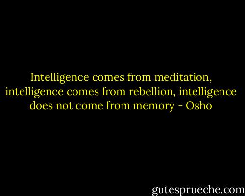 Intelligence comes from meditation, intelligence comes from rebellion, intelligence does not come from memory - Osho