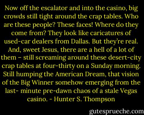 Now off the escalator and into the casino, big crowds still tight around the crap tables. Who are these people? These faces! Where do they come from? They look like caricatures of used-car dealers from Dallas. But they’re real. And, sweet Jesus, there are a hell of a lot of them – still screaming around these desert-city crap tables at four-thirty on a Sunday morning. Still humping the American Dream, that vision of the Big Winner somehow emerging from the last- minute pre-dawn chaos of a stale Vegas casino. - Hunter S. Thompson