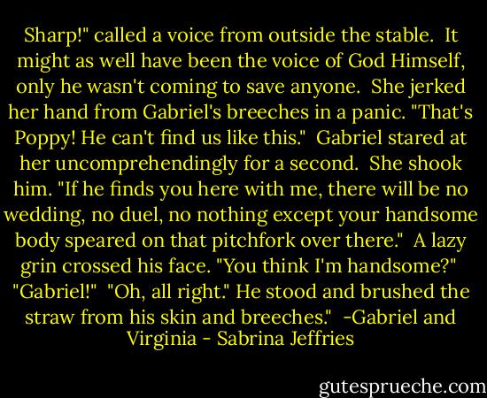 Sharp!" called a voice from outside the stable.<br /><br />It might as well have been the voice of God Himself, only he wasn't coming to save anyone.<br /><br />She jerked her hand from Gabriel's breeches in a panic. "That's Poppy! He can't find us like this."<br /><br />Gabriel stared at her uncomprehendingly for a second.<br /><br />She shook him. "If he finds you here with me, there will be no wedding, no duel, no nothing except your handsome body speared on that pitchfork over there."<br /><br />A lazy grin crossed his face. "You think I'm handsome?"<br /><br />"Gabriel!"<br /><br />"Oh, all right." He stood and brushed the straw from his skin and breeches."<br /><br />-Gabriel and Virginia - Sabrina Jeffries