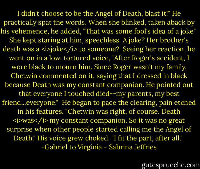 I didn't choose to be the Angel of Death, blast it!" He practically spat the words. When she blinked, taken aback by his vehemence, he added, "That was some fool's idea of a joke"<br /><br />She kept staring at him, speechless. A joke? Her brother's death was a <i>joke</i> to someone?<br /><br />Seeing her reaction, he went on in a low, tortured voice, "After Roger's accident, I wore black to mourn him. Since Roger wasn't my family, Chetwin commented on it, saying that I dressed in black because Death was my constant companion. He pointed out that everyone I touched died--my parents, my best friend...everyone."<br /><br />He began to pace the clearing, pain etched in his features. "Chetwin was right, of course. Death <i>was</i> my constant companion. So it was no great surprise when other people started calling me the Angel of Death." His voice grew choked. "I fit the part, after all."<br /><br />-Gabriel to Virginia - Sabrina Jeffries