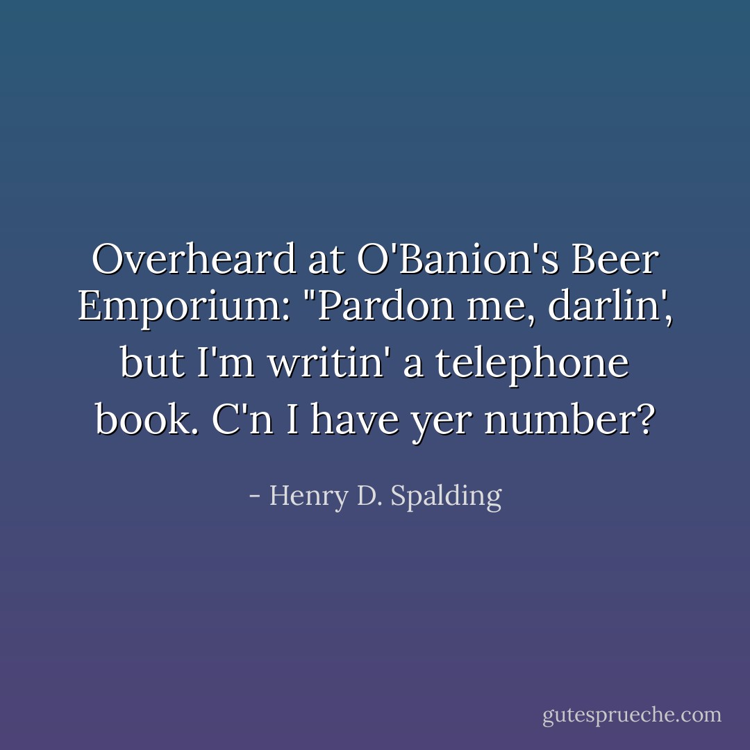 Overheard at O'Banion's Beer Emporium: "Pardon me, darlin', but I'm writin' a telephone book. C'n I have yer number? - Henry D. Spalding