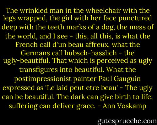 The wrinkled man in the wheelchair with the legs wrapped, the girl with her face punctured deep with the teeth marks of a dog, the mess of the world, and I see - this, all this, is what the French call d'un beau affreux, what the Germans call hubsch-hasslich - the ugly-beautiful. That which is perceived as ugly transfigures into beautiful. What the postimpressionist painter Paul Gauguin expressed as 'Le laid peut etre beau' - The ugly can be beautiful. The dark can give birth to life; suffering can deliver grace. - Ann Voskamp