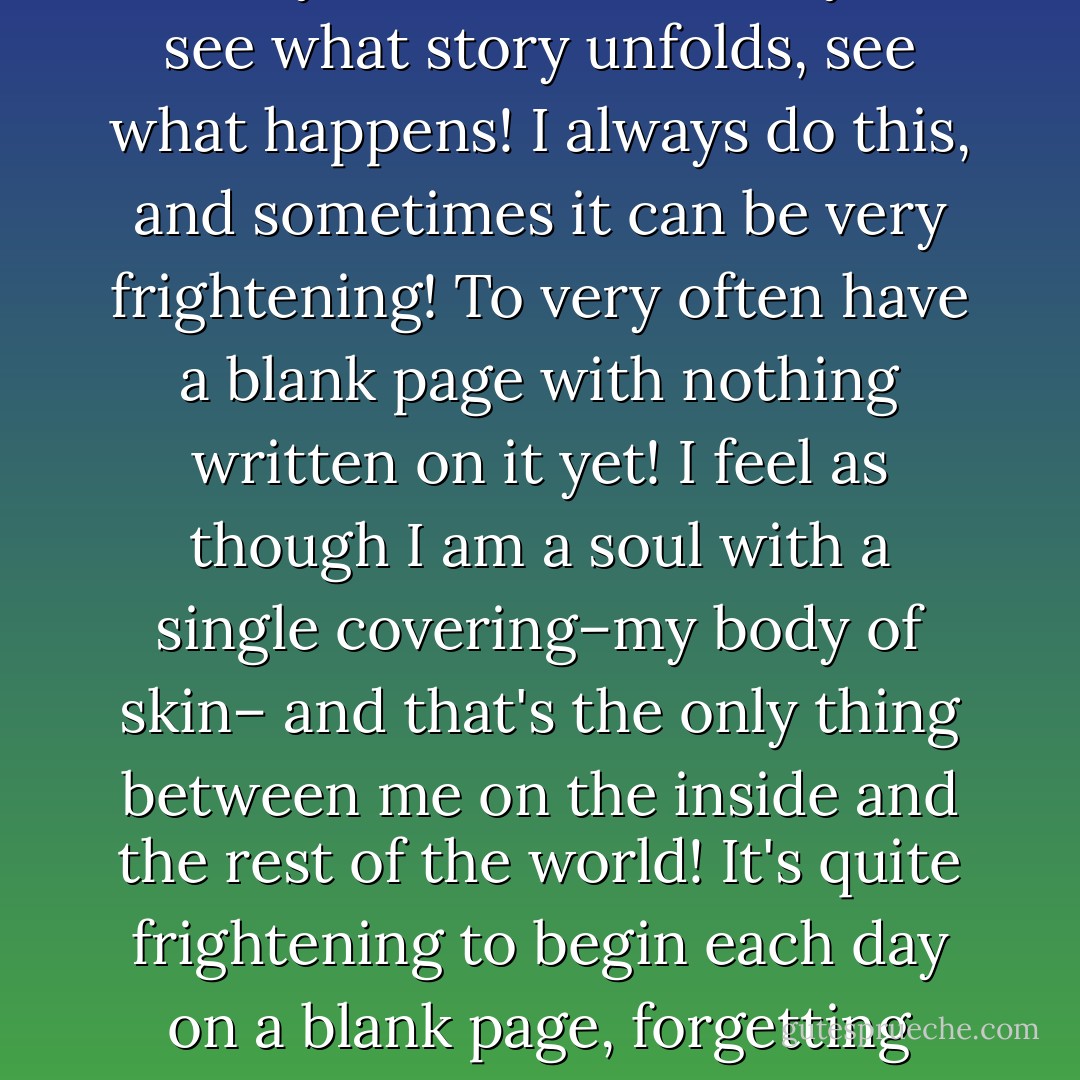 Do not limit yourself to your own preconceptions of yourself, but throw yourself out onto a blank page that you haven't written on yet, and see what you find out about you, see what story unfolds, see what happens! I always do this, and sometimes it can be very frightening! To very often have a blank page with nothing written on it yet! I feel as though I am a soul with a single covering–my body of skin– and that's the only thing between me on the inside and the rest of the world! It's quite frightening to begin each day on a blank page, forgetting your own preconceptions of yourself and allowing your mind to embrace the new! It is like meeting yourself for the first time, over and over again! - C. JoyBell C.