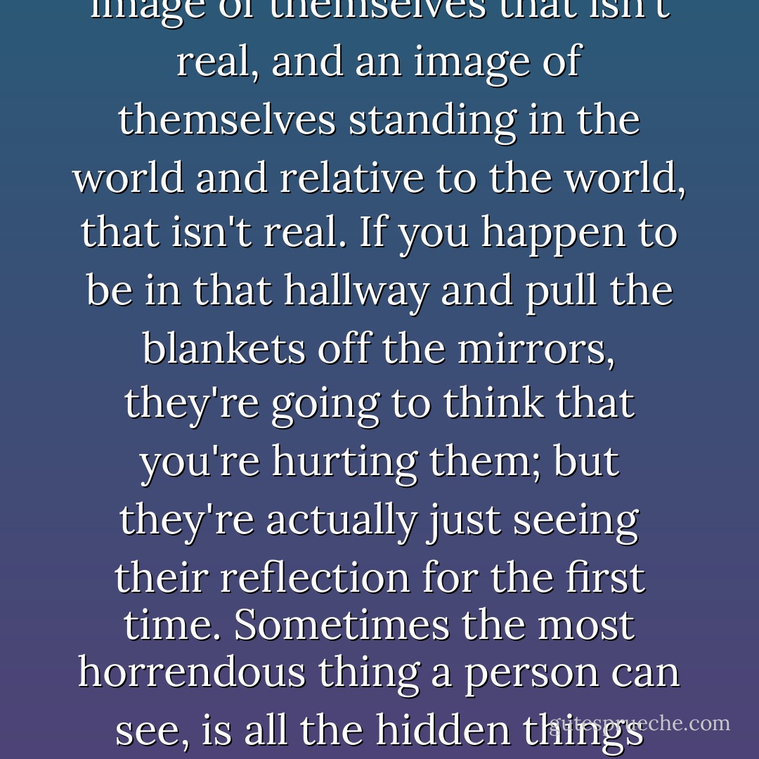 Some people walk through a hallway with covered mirrors– the hallway is lined with mirrors but there are blankets covering each of them. They go through life believing in an image of themselves that isn't real, and an image of themselves standing in the world and relative to the world, that isn't real. If you happen to be in that hallway and pull the blankets off the mirrors, they're going to think that you're hurting them; but they're actually just seeing their reflection for the first time. Sometimes the most horrendous thing a person can see, is all the hidden things inside them, the things they've covered, the things they choose not look at. And you're not hurting them, you're setting them free. - C. JoyBell C.