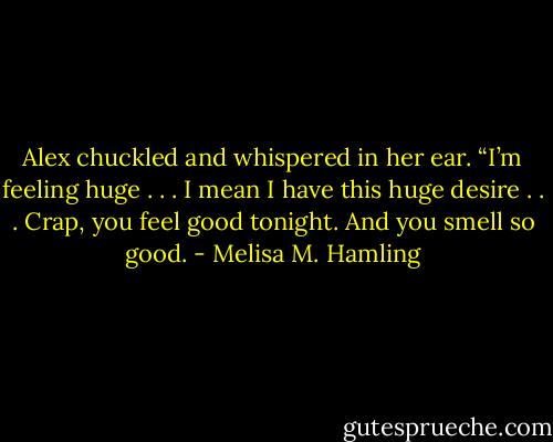 Alex chuckled and whispered in her ear. “I’m feeling huge . . . I mean I have this huge desire . . . Crap, you feel good tonight. And you smell so good. - Melisa M. Hamling