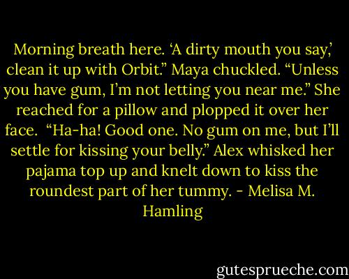 Morning breath here. ‘A dirty mouth you say,’ clean it up with Orbit.” Maya chuckled. “Unless you have gum, I’m not letting you near me.” She reached for a pillow and plopped it over her face. <br />“Ha-ha! Good one. No gum on me, but I’ll settle for kissing your belly.” Alex whisked her pajama top up and knelt down to kiss the roundest part of her tummy. - Melisa M. Hamling