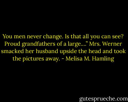 You men never change. Is that all you can see? Proud grandfathers of a large....” Mrs. Werner smacked her husband upside the head and took the pictures away. - Melisa M. Hamling