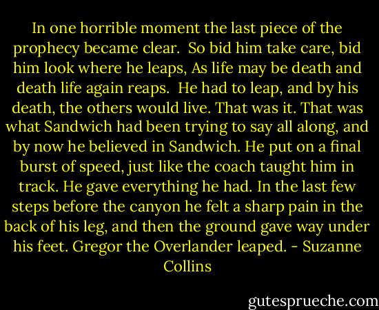 In one horrible moment the last piece of the prophecy became clear.<br /><br />So bid him take care, bid him look where he leaps,<br />As life may be death and death life again reaps.<br /><br />He had to leap, and by his death, the others would live. That was it. That was what Sandwich had been trying to say all along, and by now he believed in Sandwich.<br />He put on a final burst of speed, just like the coach taught him in track. He gave everything he had. In the last few steps before the canyon he felt a sharp pain in the back of his leg, and then the ground gave way under his feet.<br />Gregor the Overlander leaped. - Suzanne Collins