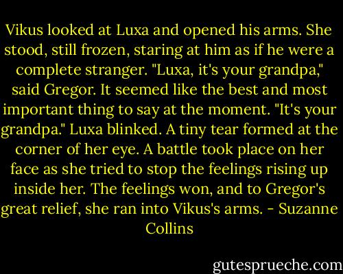 Vikus looked at Luxa and opened his arms. She stood, still frozen, staring at him as if he were a complete stranger.<br />"Luxa, it's your grandpa," said Gregor. It seemed like the best and most important thing to say at the moment. "It's your grandpa."<br />Luxa blinked. A tiny tear formed at the corner of her eye. A battle took place on her face as she tried to stop the feelings rising up inside her.<br />The feelings won, and to Gregor's great relief, she ran into Vikus's arms. - Suzanne Collins
