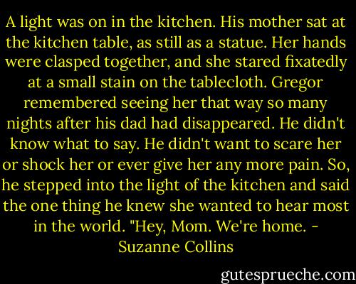 A light was on in the kitchen. His mother sat at the kitchen table, as still as a statue. Her hands were clasped together, and she stared fixatedly at a small stain on the tablecloth. Gregor remembered seeing her that way so many nights after his dad had disappeared. He didn't know what to say. He didn't want to scare her or shock her or ever give her any more pain.<br />So, he stepped into the light of the kitchen and said the one thing he knew she wanted to hear most in the world.<br />"Hey, Mom. We're home. - Suzanne Collins