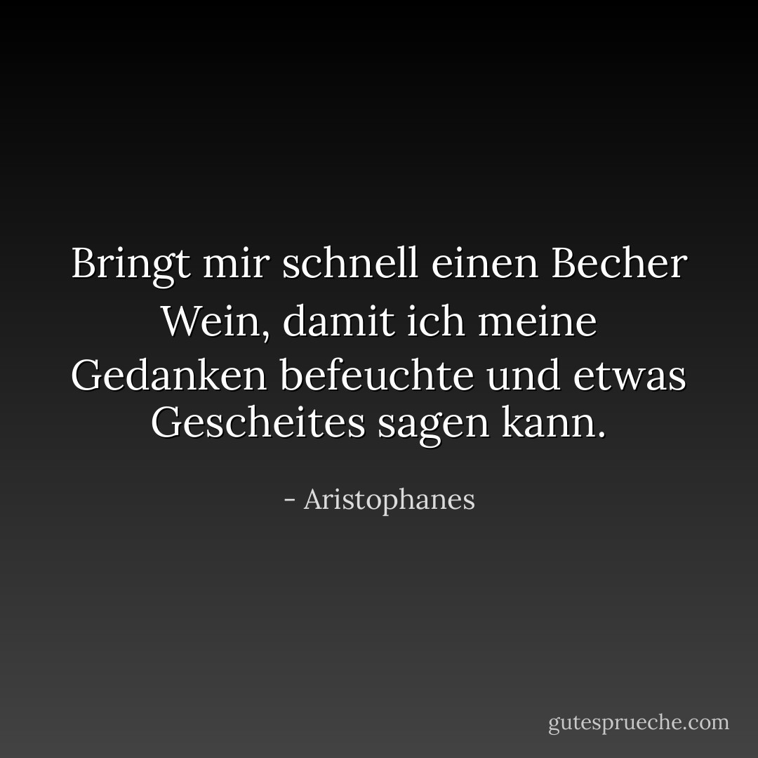 Bringt mir schnell einen Becher Wein, damit ich meine Gedanken befeuchte und etwas Gescheites sagen kann. - Aristophanes<