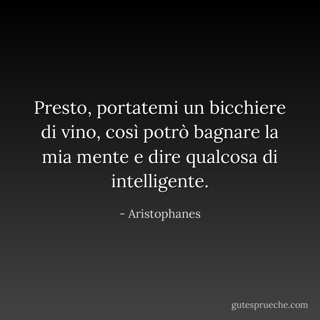 Presto, portatemi un bicchiere di vino, così potrò bagnare la mia mente e dire qualcosa di intelligente. - Aristophanes