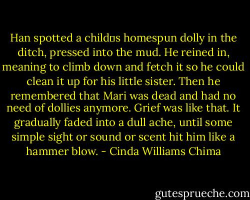 Han spotted a child‟s homespun dolly in the ditch, pressed into the mud. He reined in, meaning to climb down and fetch it so he could clean it up for his little sister. Then he remembered that Mari was dead and had no need of dollies anymore.<br />Grief was like that. It gradually faded into a dull ache, until some simple sight or sound or scent hit him like a hammer blow. - Cinda Williams Chima