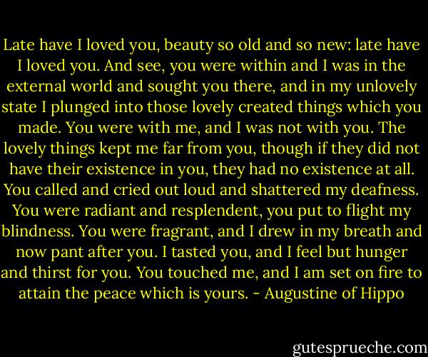 Late have I loved you, beauty so old and so new: late have I loved you. And see, you were within and I was in the external world and sought you there, and in my unlovely state I plunged into those lovely created things which you made. You were with me, and I was not with you. The lovely things kept me far from you, though if they did not have their existence in you, they had no existence at all. You called and cried out loud and shattered my deafness. You were radiant and resplendent, you put to flight my blindness. You were fragrant, and I drew in my breath and now pant after you. I tasted you, and I feel but hunger and thirst for you. You touched me, and I am set on fire to attain the peace which is yours. - Augustine of Hippo