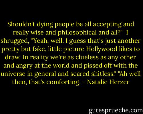 Shouldn't dying people be all accepting and really wise and philosophical and all?" <br />I shrugged, "Yeah, well. I guess that's just another pretty but fake, little picture Hollywood likes to draw. In reality we're as clueless as any other and angry at the world and pissed off with the universe in general and scared shitless."<br />"Ah well then, that's comforting. - Natalie Herzer