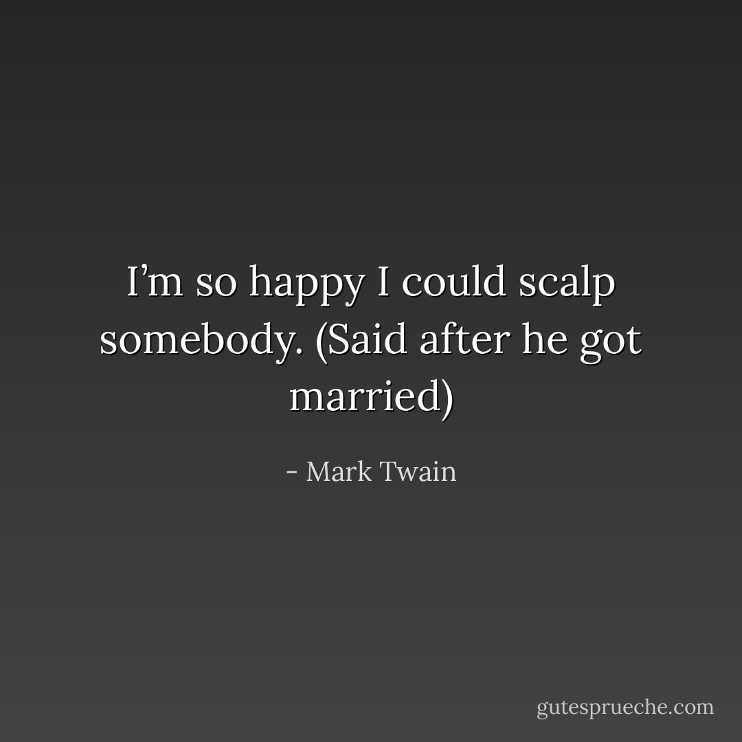 I’m so happy I could scalp somebody. (Said after he got married) - Mark Twain