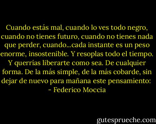 Cuando estás mal, cuando lo ves todo negro, cuando no tienes futuro, cuando no tienes nada que perder, cuando...cada instante es un peso enorme, insostenible. Y resoplas todo el tiempo. Y querrías liberarte como sea. De cualquier forma. De la más simple, de la más cobarde, sin dejar de nuevo para mañana este pensamiento:  - Federico Moccia