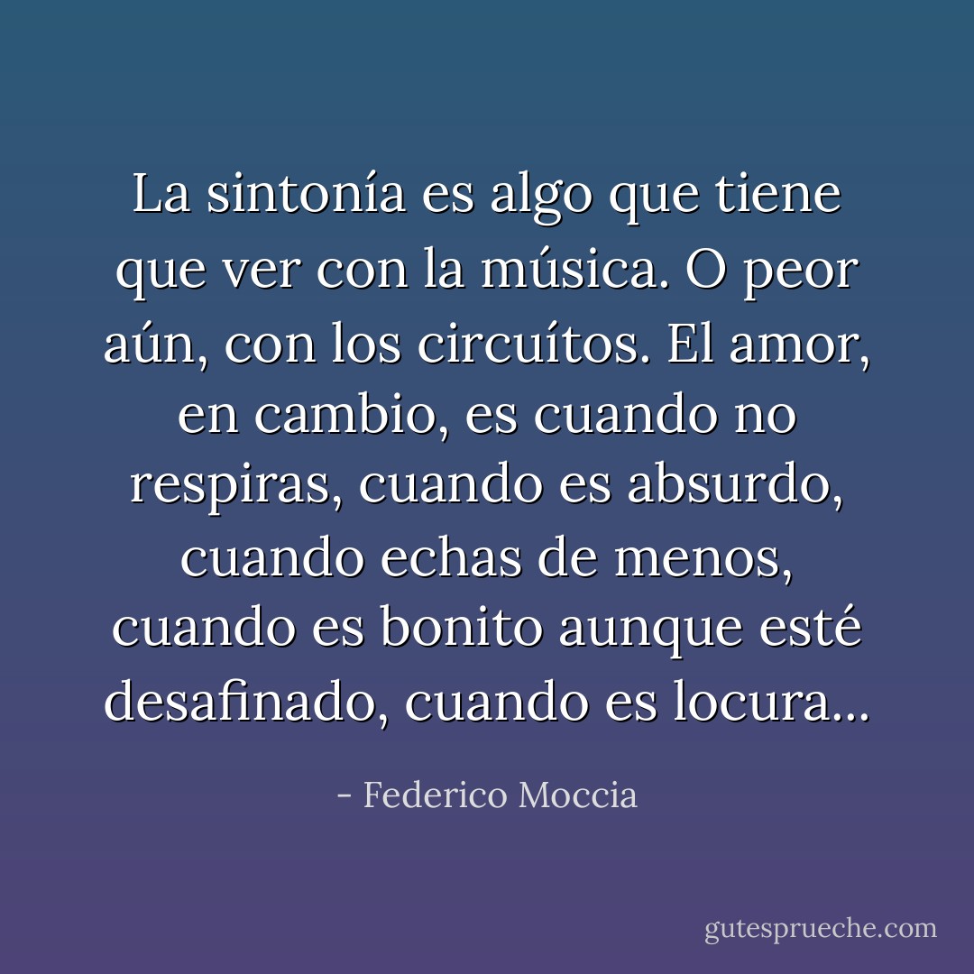 La sintonía es algo que tiene que ver con la música. O peor aún, con los circuítos. El amor, en cambio, es cuando no respiras, cuando es absurdo, cuando echas de menos, cuando es bonito aunque esté desafinado, cuando es locura... - Federico Moccia