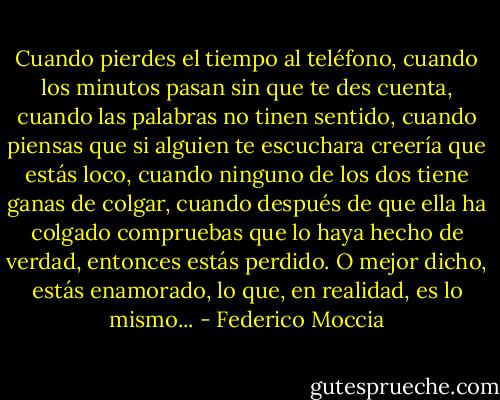 Cuando pierdes el tiempo al teléfono, cuando los minutos pasan sin que te des cuenta, cuando las palabras no tinen sentido, cuando piensas que si alguien te escuchara creería que estás loco, cuando ninguno de los dos tiene ganas de colgar, cuando después de que ella ha colgado compruebas que lo haya hecho de verdad, entonces estás perdido. O mejor dicho, estás enamorado, lo que, en realidad, es lo mismo... - Federico Moccia