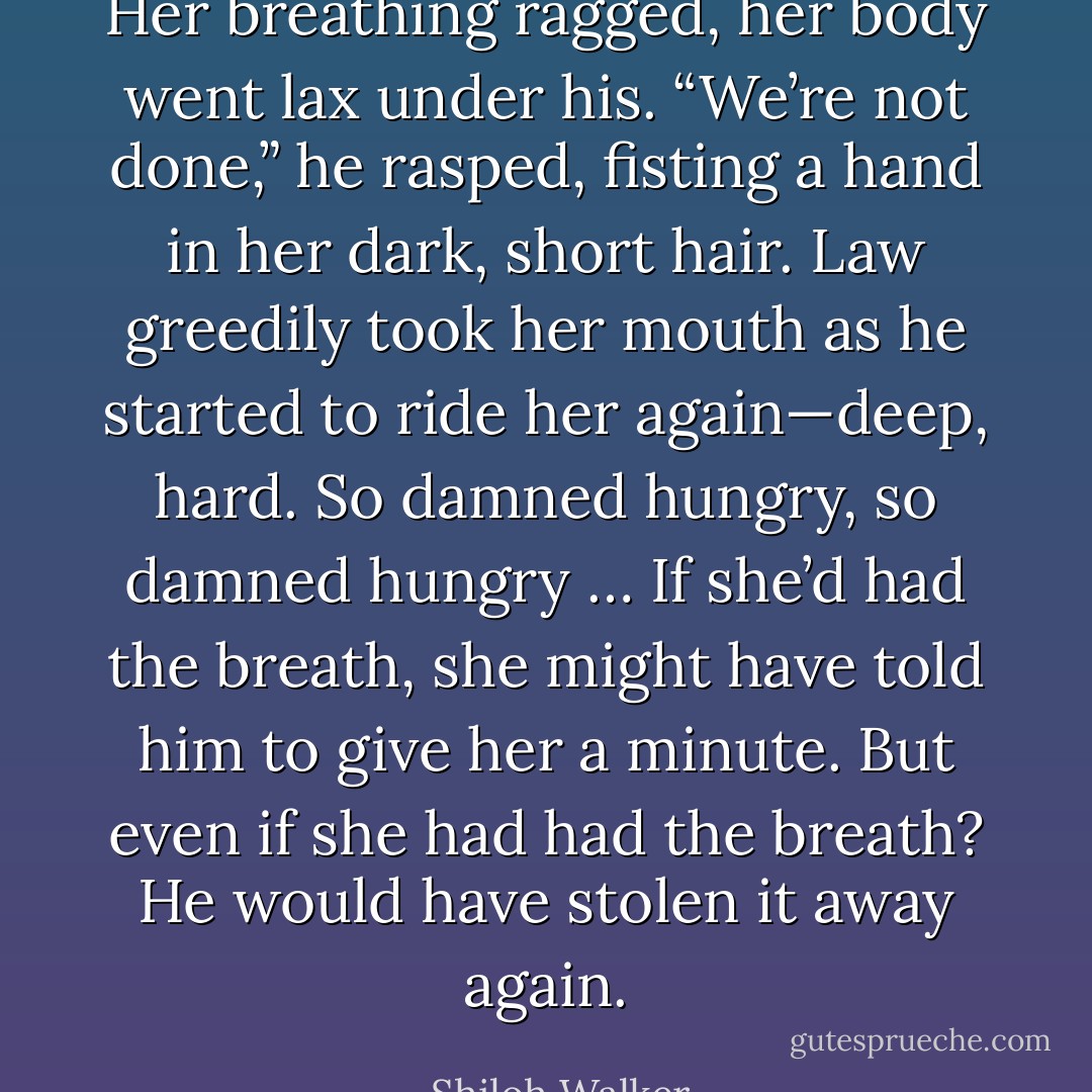 Her breathing ragged, her body went lax under his. “We’re not done,” he rasped, fisting a hand in her dark, short hair. Law greedily took her mouth as he started to ride her again—deep, hard. So damned hungry, so damned hungry …<br />If she’d had the breath, she might have told him to give her a minute.<br />But even if she had had the breath? He would have stolen it away again. - Shiloh Walker