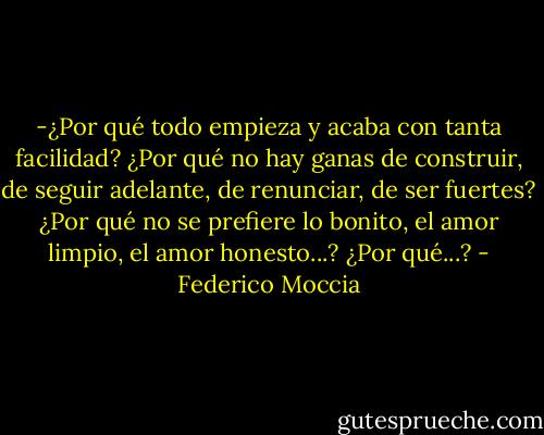 -¿Por qué todo empieza y acaba con tanta facilidad? ¿Por qué no hay ganas de construir, de seguir adelante, de renunciar, de ser fuertes? ¿Por qué no se prefiere lo bonito, el amor limpio, el amor honesto...? ¿Por qué...? - Federico Moccia