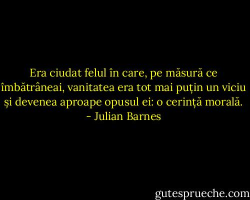 Era ciudat felul în care, pe măsură ce îmbătrâneai, vanitatea era tot mai puțin un viciu și devenea aproape opusul ei: o cerință morală. - Julian Barnes
