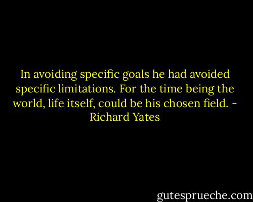 In avoiding specific goals he had avoided specific limitations. For the time being the world, life itself, could be his chosen field. - Richard Yates