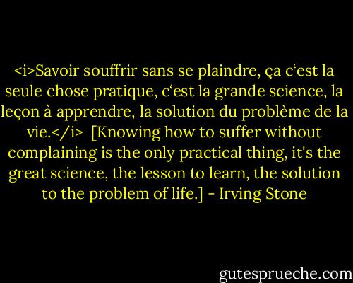 <i>Savoir souffrir sans se plaindre, ça c‘est la seule chose pratique, c‘est la grande science, la leçon à apprendre, la solution du problème de la vie.</i><br /><br />[Knowing how to suffer without complaining is the only practical thing, it's the great science, the lesson to learn, the solution to the problem of life.] - Irving Stone