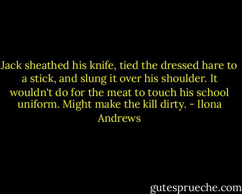 Jack sheathed his knife, tied the dressed hare to a stick, and slung it over his shoulder. It wouldn't do for the meat to touch his school uniform. Might make the kill dirty. - Ilona Andrews