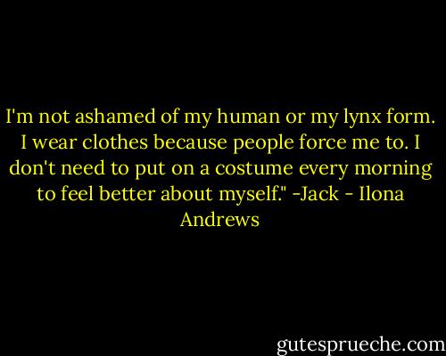 I'm not ashamed of my human or my lynx form. I wear clothes because people force me to. I don't need to put on a costume every morning to feel better about myself."<br />-Jack - Ilona Andrews