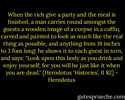 When the rich give a party and the meal is finished, a man carries round amongst the guests a wooden image of a corpse in a coffin, carved and painted to look as much like the real thing as possible, and anything from 18 inches to 3 foot long; he shows it to each guest in turn, and says: "Look upon this body as you drink and enjoy yourself; for you will be just like it when you are dead."<br />[Herodotus ‘Histories’, II 82] - Herodotus