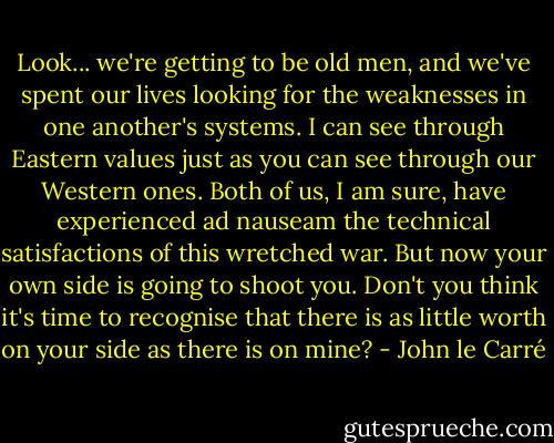 Look... we're getting to be old men, and we've spent our lives looking for the weaknesses in one another's systems. I can see through Eastern values just as you can see through our Western ones. Both of us, I am sure, have experienced ad nauseam the technical satisfactions of this wretched war. But now your own side is going to shoot you. Don't you think it's time to recognise that there is as little worth on your side as there is on mine? - John le Carré