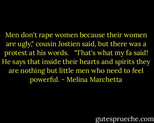 Men don't rape women because their women are ugly," cousin Jostien said, but there was a protest at his words. <br /><br />"That's what my fa said! He says that inside their hearts and spirits they are nothing but little men who need to feel powerful. - Melina Marchetta