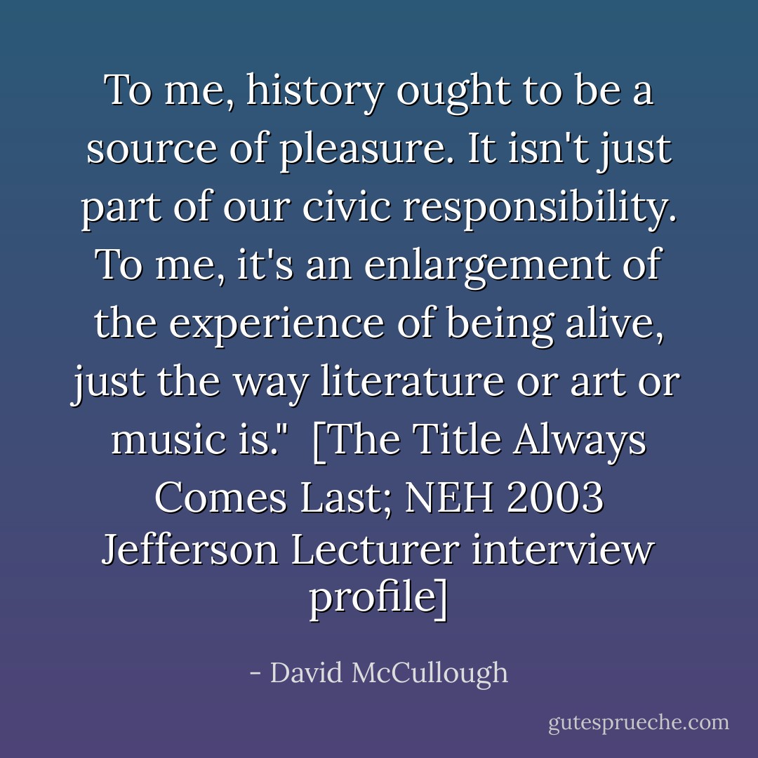 To me, history ought to be a source of pleasure. It isn't just part of our civic responsibility. To me, it's an enlargement of the experience of being alive, just the way literature or art or music is."<br /><br />[<i>The Title Always Comes Last</i>; NEH 2003 Jefferson Lecturer interview profile] - David McCullough