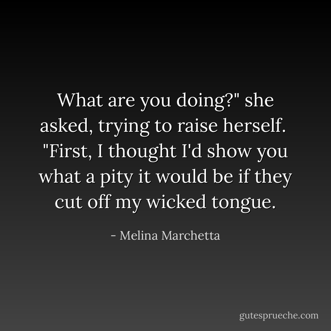 What are you doing?" she asked, trying to raise herself.<br /><br />"First, I thought I'd show you what a pity it would be if they cut off my wicked tongue. - Melina Marchetta