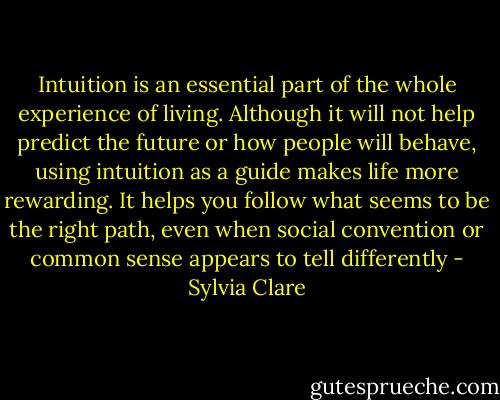 Intuition is an essential part of the whole experience of living. Although it will not help predict the future or how people will behave, using intuition as a guide makes life more rewarding. It helps you follow what seems to be the right path, even when social convention or common sense appears to tell differently - Sylvia Clare