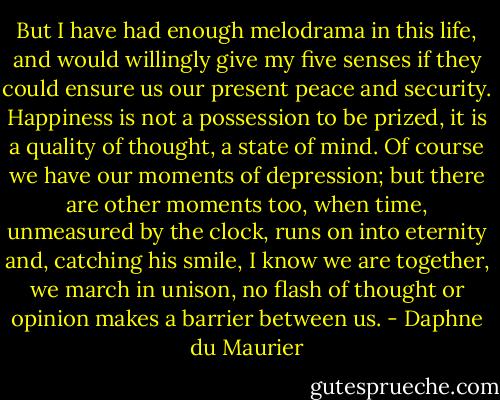 But I have had enough melodrama in this life, and would willingly give my five senses if they could ensure us our present peace and security. Happiness is not a possession to be prized, it is a quality of thought, a state of mind. Of course we have our moments of depression; but there are other moments too, when time, unmeasured by the clock, runs on into eternity and, catching his smile, I know we are together, we march in unison, no flash of thought or opinion makes a barrier between us. - Daphne du Maurier