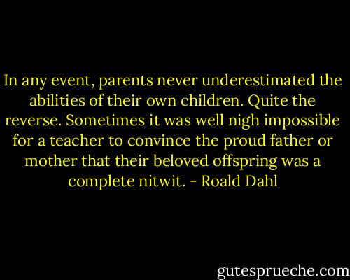 In any event, parents never underestimated the abilities of their own children. Quite the reverse. Sometimes it was well nigh impossible for a teacher to convince the proud father or mother that their beloved offspring was a complete nitwit. - Roald Dahl