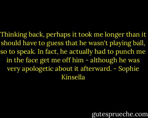 Thinking back, perhaps it took me longer than it should have to guess that he wasn't playing ball, so to speak. In fact, he actually had to punch me in the face get me off him - although he was very apologetic about it afterward. - Sophie Kinsella