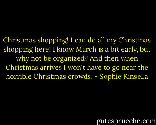 Christmas shopping! I can do all my Christmas shopping here! I know March is a bit early, but why not be organized? And then when Christmas arrives I won't have to go near the horrible Christmas crowds. - Sophie Kinsella